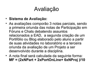 Avaliação Sistema de Avaliação:   As avaliações comporão 3 notas parciais, sendo a primeira oriunda das notas de Participação em Fóruns e Chats debatendo assuntos relacionados a EAD,  a segunda criação de um Portifólio ou Blog elaborado pelo aluno a partir de suas atividades no laboratório e a terceira oriunda da avaliação de um Projeto a ser desenvolvido durante a disciplina. A nota final será calculada da seguinte forma:  MF = (2xNPart + 2xPortOnLine+ 6xNProj )/10   