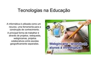 A informática é utilizada como um recurso, uma ferramenta para a construção de conhecimento.  A principal forma de trabalhar é através de projetos, webquests, webgincanas, projetos colaborativos entre escolas geograficamente separadas.  Tecnologias na Educação 