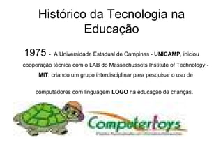 Histórico da Tecnologia na Educação 1975  -  A Universidade Estadual de Campinas -  UNICAMP , iniciou cooperação técnica com o LAB do Massachussets Institute of Technology -  MIT , criando um grupo interdisciplinar para pesquisar o uso de computadores com linguagem  LOGO  na educação de crianças.   