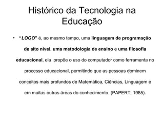 Histórico da Tecnologia na Educação “ LOGO ”  é, ao mesmo tempo, uma  linguagem de programação de alto nível ,  uma metodologia de ensino  e  uma filosofia educacional , ela  propõe o uso do computador como ferramenta no processo educacional, permitindo que as pessoas dominem conceitos mais profundos de Matemática, Ciências, Linguagem e em muitas outras áreas do conhecimento. (PAPERT, 1985). 