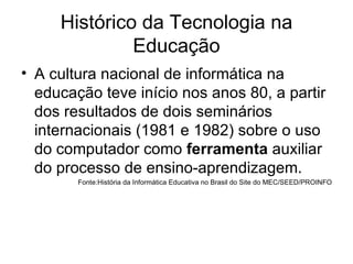 Histórico da Tecnologia na Educação A cultura nacional de informática na educação teve início nos anos 80, a partir dos resultados de dois seminários internacionais (1981 e 1982) sobre o uso do computador como  ferramenta  auxiliar do processo de ensino-aprendizagem.  Fonte:História da Informática Educativa no Brasil do Site do MEC/SEED/PROINFO 