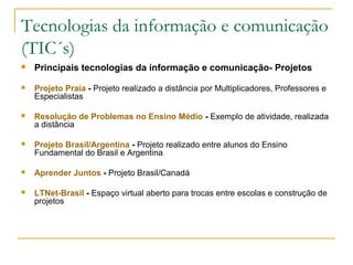 Tecnologias da informação e comunicação
(TIC´s)
 Principais tecnologias da informação e comunicação- Projetos
 Projeto Praia - Projeto realizado a distância por Multiplicadores, Professores e
Especialistas
 Resolução de Problemas no Ensino Médio - Exemplo de atividade, realizada
a distância
 Projeto Brasil/Argentina - Projeto realizado entre alunos do Ensino
Fundamental do Brasil e Argentina
 Aprender Juntos - Projeto Brasil/Canadá
 LTNet-Brasil - Espaço virtual aberto para trocas entre escolas e construção de
projetos
 
