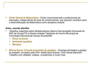  Clube Virtual de Matemática - Clube virtual destinado a profissionais de
educação, independente da área do conhecimento, que queiram contribuir para
a desmistificação da Matemática como disciplina isolada
Artes, usando planilha
 Desafios sugeridos pelos Multiplicadores Djalma Hermenegildo Giovanelli do
NTE de Gurupi/TO e Denise Arakaki Takemoto do Centro Municipal de
Tecnologia Educacional Campo Grande/MS
 Peixe no Excel
 Ambiente aquático
 Mosaico
 Oficina Excel: Criando propostas de projetos - Diversas atividades e projeto
do trabalho, enviados pelo Prof. Adalto Dias Soares, CAIC Santa Maria/DF.
Trabalho com alfabeto, sílabas, cruzadinhas e muito mais.
 