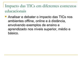 Impacto das TICs em diferentes contextos
educacionais
 Analisar e debater o impacto das TICs nos
ambientes offline, online e à distância,
envolvendo exemplos de ensino e
aprendizado nos níveis superior, médio e
básico.
 