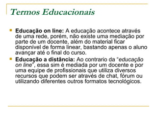 Termos Educacionais
 Educação on line: A educação acontece através
de uma rede, porém, não existe uma mediação por
parte de um docente, além do material ficar
disponível de forma linear, bastando apenas o aluno
avançar até o final do curso.
 Educação a distância: Ao contrario da “educação
on line”, essa sim é mediada por um docente e por
uma equipe de profissionais que utiliza diversos
recursos que podem ser através de chat, fórum ou
utilizando diferentes outros formatos tecnológicos.
 