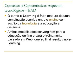 Conceitos e Características Aspectos
tecnológicos - EAD
 O termo e-Learning é fruto maduro de uma
combinação ocorrida entre o ensino com
auxílio da tecnologia e a educação a
distância.
 Ambas modalidades convergiram para a
educação on-line e para o treinamento
baseado em Web, que ao final resultou no e-
Learning.
 
