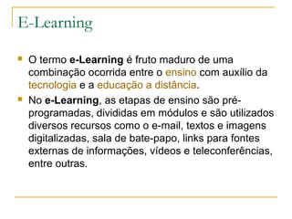 E-Learning
 O termo e-Learning é fruto maduro de uma
combinação ocorrida entre o ensino com auxílio da
tecnologia e a educação a distância.
 No e-Learning, as etapas de ensino são pré-
programadas, divididas em módulos e são utilizados
diversos recursos como o e-mail, textos e imagens
digitalizadas, sala de bate-papo, links para fontes
externas de informações, vídeos e teleconferências,
entre outras.
 