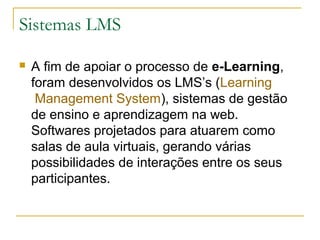 Sistemas LMS
 A fim de apoiar o processo de e-Learning,
foram desenvolvidos os LMS’s (Learning
Management System), sistemas de gestão
de ensino e aprendizagem na web.
Softwares projetados para atuarem como
salas de aula virtuais, gerando várias
possibilidades de interações entre os seus
participantes.
 