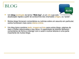 BLOG
 Um blog (contração do termo "Web log"), é um site cuja estrutura permite a
atualização rápida a partir de acréscimos dos chamados artigos, ou "posts".
 Muitos blogs fornecem comentários ou notícias sobre um assunto em particular;
outros funcionam mais como diários online.
 Um blog típico combina texto, imagens e links para outros blogs, páginas da
web e mídias relacionadas a seu tema. A capacidade de leitores deixarem
comentários de forma a interagir com o autor e outros leitores é uma parte
importante de muitos blogs.
 