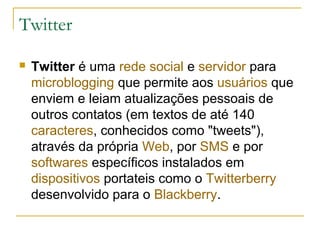 Twitter
 Twitter é uma rede social e servidor para
microblogging que permite aos usuários que
enviem e leiam atualizações pessoais de
outros contatos (em textos de até 140
caracteres, conhecidos como "tweets"),
através da própria Web, por SMS e por
softwares específicos instalados em
dispositivos portateis como o Twitterberry
desenvolvido para o Blackberry.
 