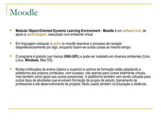 Moodle
 Modular Object-Oriented Dynamic Learning Environment - Moodle é um software livre, de
apoio à aprendizagem, executado num ambiente virtual.
 Em linguagem coloquial, o verbo to moodle descreve o processo de navegar
despretensiosamente por algo, enquanto fazem-se outras coisas ao mesmo tempo.
 O programa é gratuito (ver licença GNU-GPL) e pode ser instalado em diversos ambientes (Unix,
Linux, Windows, Mac OS)
 Muitas instituições de ensino (básico e superior) e centros de formação estão adaptando a
plataforma aos próprios conteúdos, com sucesso, não apenas para cursos totalmente virtuais,
mas também como apoio aos cursos presenciais. A plataforma também vem sendo utilizada para
outros tipos de atividades que envolvem formação de grupos de estudo, treinamento de
professores e até desenvolvimento de projetos. Muito usado também na Educação a distância.
 