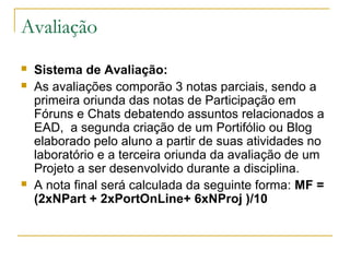 Avaliação
 Sistema de Avaliação:
 As avaliações comporão 3 notas parciais, sendo a
primeira oriunda das notas de Participação em
Fóruns e Chats debatendo assuntos relacionados a
EAD, a segunda criação de um Portifólio ou Blog
elaborado pelo aluno a partir de suas atividades no
laboratório e a terceira oriunda da avaliação de um
Projeto a ser desenvolvido durante a disciplina.
 A nota final será calculada da seguinte forma: MF =
(2xNPart + 2xPortOnLine+ 6xNProj )/10
 