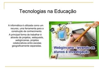 A informática é utilizada como um
recurso, uma ferramenta para a
construção de conhecimento.
A principal forma de trabalhar é
através de projetos, webquests,
webgincanas, projetos
colaborativos entre escolas
geograficamente separadas.
Tecnologias na Educação
 