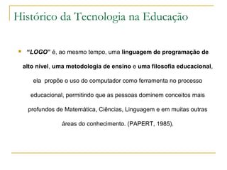 Histórico da Tecnologia na Educação
 “LOGO” é, ao mesmo tempo, uma linguagem de programação de
alto nível, uma metodologia de ensino e uma filosofia educacional,
ela propõe o uso do computador como ferramenta no processo
educacional, permitindo que as pessoas dominem conceitos mais
profundos de Matemática, Ciências, Linguagem e em muitas outras
áreas do conhecimento. (PAPERT, 1985).
 