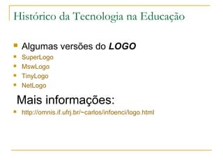Histórico da Tecnologia na Educação
 Algumas versões do LOGO
 SuperLogo
 MswLogo
 TinyLogo
 NetLogo
Mais informações:
 http://omnis.if.ufrj.br/~carlos/infoenci/logo.html
 