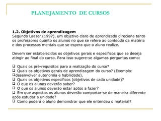 1.2. Objetivos de aprendizagem
Segundo Laaser (1997), um objetivo claro de aprendizado direciona tanto
os professores quanto os alunos no que se refere ao conteúdo da matéria
e dos processos mentais que se espera que o aluno realize.
Devem ser estabelecidos os objetivos gerais e específicos que se deseja
atingir ao final do curso. Para isso sugere-se algumas perguntas como:
 Quais os pré-requisitos para a realização do curso?
 Quais os objetivos gerais de aprendizagem do curso? (Exemplo:
desenvolver autonomia e habilidade).
 Quais os objetivos específicos (objetivos de cada unidade)?
 O que os alunos deverão saber?
 O que os alunos deverão estar aptos a fazer?
 Em que aspectos os alunos deverão comportar-se de maneira diferente
após estudar a unidade?
 Como poderá o aluno demonstrar que ele entendeu o material?
PLANEJAMENTO DE CURSOS
 