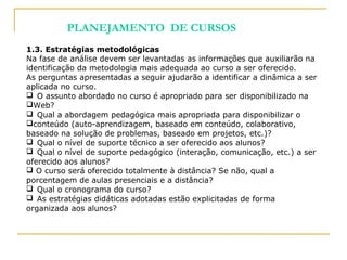 1.3. Estratégias metodológicas
Na fase de análise devem ser levantadas as informações que auxiliarão na
identificação da metodologia mais adequada ao curso a ser oferecido.
As perguntas apresentadas a seguir ajudarão a identificar a dinâmica a ser
aplicada no curso.
 O assunto abordado no curso é apropriado para ser disponibilizado na
Web?
 Qual a abordagem pedagógica mais apropriada para disponibilizar o
conteúdo (auto-aprendizagem, baseado em conteúdo, colaborativo,
baseado na solução de problemas, baseado em projetos, etc.)?
 Qual o nível de suporte técnico a ser oferecido aos alunos?
 Qual o nível de suporte pedagógico (interação, comunicação, etc.) a ser
oferecido aos alunos?
 O curso será oferecido totalmente à distância? Se não, qual a
porcentagem de aulas presenciais e a distância?
 Qual o cronograma do curso?
 As estratégias didáticas adotadas estão explicitadas de forma
organizada aos alunos?
PLANEJAMENTO DE CURSOS
 