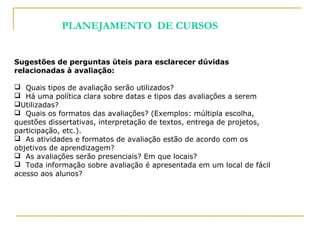 Sugestões de perguntas úteis para esclarecer dúvidas
relacionadas à avaliação:
 Quais tipos de avaliação serão utilizados?
 Há uma política clara sobre datas e tipos das avaliações a serem
Utilizadas?
 Quais os formatos das avaliações? (Exemplos: múltipla escolha,
questões dissertativas, interpretação de textos, entrega de projetos,
participação, etc.).
 As atividades e formatos de avaliação estão de acordo com os
objetivos de aprendizagem?
 As avaliações serão presenciais? Em que locais?
 Toda informação sobre avaliação é apresentada em um local de fácil
acesso aos alunos?
PLANEJAMENTO DE CURSOS
 
