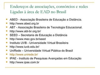  ABED - Associação Brasileira de Educação a Distância.
 http://www.abed.org.br
 ABT - Associação Brasileira de Tecnologia Educacional.
 http://www.abt-br.org.br/
 SEED – Secretaria de Educação a Distância
 http://www.mec.gov.br/seed
 Instituto UVB - Universidade Virtual Brasileira
 http://www.iuvb.edu.br/
 UniRede – Universidade Virtual Pública do Brasil
 http://www.unirede.br/
 IPAE - Instituto de Pesquisas Avançadas em Educação
 http://www.ipae.com.br
Endereços de associações, consórcios e redes
Ligadas à área de EAD no Brasil
 