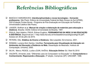 Referências Bibliográficas
 BASCIA E HARGREAVES. Interdisciplinaridade e novas tecnologias – formando
professores. São Paulo: Editora da Universidade Federal de Mato Grosso do Sul (UFMS),
2001(Coleção Fontes Novas - Programa de Pós-Graduação em Educação da Pontifícia
Universidade Católica São Paulo).
 LAASER, Wolfram et al. Manual de criação e elaboração de materiais para educação a
distância. Brasília: CEAD; Editora Universidade de Brasília, 1997.
 PAULA, Deiri Adelino; PAIVA, Edimar Eugênio. FERRAMENTAS DA WEB 2.0 NA EDUCAÇÃO
À DISTÂNCIA. Disponível em: < http://www.fsd.edu.br/revistaeletronica/artigos/artigo16.pdf>.
Acesso em 30 de julho de 2010.
 PETERS, Otto. Didática do Ensino a Distância. São Leopoldo: Ed.Unisinos, 2001.
 ROMANI, Luciana Alvin Santos. InterMap: Ferramenta para Visualização da Interação em
Ambientes de Educação a Distância na Web, Dissertação de Mestrado, Instituto de
Computação, Unicamp, 2000.
 SILVA, Marco; PESCE, Lucila e ZUIN, AntÕnio. Educação Online- Ed. Wak RJ 2010
 VALENTE, Armando José. “Diferentes usos do Computador na Educação” In: Computadores e
Conhecimento: Repensando a Educação. 2ª edição, Campinas (SP): UNICAMP, 1998.
 