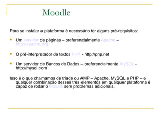 Moodle
Para se instalar a plataforma é necessário ter alguns pré-requisitos:
 Um servidor de páginas – preferencialmente Apache –
http://apache.org
 O pré-interpretador de textos PHP - http://php.net
 Um servidor de Bancos de Dados – preferencialmente MySQL -
http://mysql.com
Isso é o que chamamos de tríade ou AMP – Apache, MySQL e PHP – e
qualquer combinação desses três elementos em qualquer plataforma é
capaz de rodar o Moodle sem problemas adicionais.
 