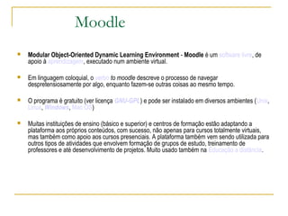 Moodle
 Modular Object-Oriented Dynamic Learning Environment - Moodle é um software livre, de
apoio à aprendizagem, executado num ambiente virtual.
 Em linguagem coloquial, o verbo to moodle descreve o processo de navegar
despretensiosamente por algo, enquanto fazem-se outras coisas ao mesmo tempo.
 O programa é gratuito (ver licença GNU-GPL) e pode ser instalado em diversos ambientes (Unix,
Linux, Windows, Mac OS)
 Muitas instituições de ensino (básico e superior) e centros de formação estão adaptando a
plataforma aos próprios conteúdos, com sucesso, não apenas para cursos totalmente virtuais,
mas também como apoio aos cursos presenciais. A plataforma também vem sendo utilizada para
outros tipos de atividades que envolvem formação de grupos de estudo, treinamento de
professores e até desenvolvimento de projetos. Muito usado também na Educação a distância.
 
