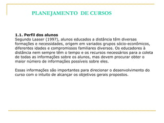 1.1. Perfil dos alunos
Segundo Laaser (1997), alunos educados a distância têm diversas
formações e necessidades, origem em variados grupos sócio-econômicos,
diferentes idades e compromissos familiares diversos. Os educadores à
distância nem sempre têm o tempo e os recursos necessários para a coleta
de todas as informações sobre os alunos, mas devem procurar obter o
maior número de informações possíveis sobre eles.
Essas informações são importantes para direcionar o desenvolvimento do
curso com o intuito de alcançar os objetivos gerais propostos.
PLANEJAMENTO DE CURSOS
 