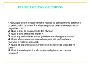 A realização de um questionamento resulta no conhecimento detalhado
do público-alvo do curso. Para isso sugere-se que sejam respondidas
perguntas como:
 Qual o grau de escolaridade dos alunos?
 Qual a faixa etária dos alunos?
 Qual a quantidade de alunos (máximo e mínimo) para o curso?
 Quais são os recursos necessários para estudo? (software,
hardware e material adicional)
 Quais as experiências anteriores com os recursos utilizados no
curso?
 Qual é a motivação dos alunos com relação ao uso desses
recursos?
PLANEJAMENTO DE CURSOS
 