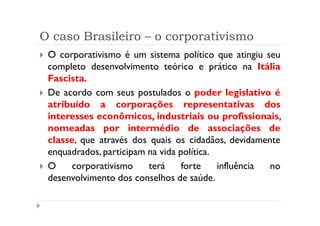 O caso Brasileiro – o corporativismo
 O corporativismo é um sistema político que atingiu seu
 completo desenvolvimento teórico e prático na Itália
 Fascista.
 De acordo com seus postulados o poder legislativo é
 atribuído a corporações representativas dos
 interesses econômicos, industriais ou profissionais,
 nomeadas por intermédio de associações de
 classe, que através dos quais os cidadãos, devidamente
 enquadrados, participam na vida política.
 O     corporativismo    terá     forte    influência no
 desenvolvimento dos conselhos de saúde.
 