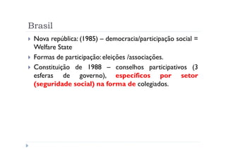 Brasil
 Nova república: (1985) – democracia/participação social =
 Welfare State
 Formas de participação: eleições /associações.
 Constituição de 1988 – conselhos participativos (3
 esferas de governo), específicos por setor
 (seguridade social) na forma de colegiados.
 