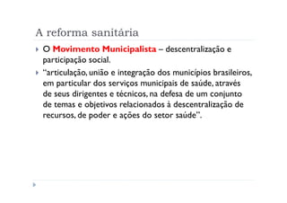 A reforma sanitária
 O Movimento Municipalista – descentralização e
 participação social.
 “articulação, união e integração dos municípios brasileiros,
 em particular dos serviços municipais de saúde, através
 de seus dirigentes e técnicos, na defesa de um conjunto
 de temas e objetivos relacionados à descentralização de
 recursos, de poder e ações do setor saúde”.
 