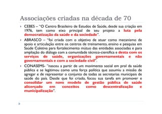 Associações criadas na década de 70
 CEBES – “O Centro Brasileiro de Estudos de Saúde, desde sua criação em
 1976, tem como eixo principal de seu projeto a luta pela
 democratização da saúde e da sociedade”.
 ABRASCO – “foi criada com o objetivo de atuar como mecanismo de
 apoio e articulação entre os centros de treinamento, ensino e pesquisa em
 Saúde Coletiva para fortalecimento mútuo das entidades associadas e para
 ampliação do diálogo com a comunidade técnico-científica e desta com os
 serviços de saúde, organizações governamentais e não
 governamentais e com a sociedade civil”.
 CONASEMS- ”nasceu a partir de um movimento social em prol da saúde
 pública e se legitimou como uma força política que assumiu a missão de
 agregar e de representar o conjunto de todas as secretarias municipais de
 saúde do país. Desde que foi criado, focou sua tarefa em promover e
 consolidar um novo modelo de gestão pública de saúde
 alicerçado       em     conceitos      como      descentralização       e
 municipalização”.
 