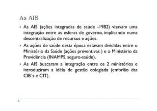 As AIS
 As AIS (ações integradas de saúde -1982) visavam uma
 integração entre as esferas de governo, implicando numa
 descentralização de recursos e ações.
 As ações de saúde desta época estavam divididas entre o
 Ministério da Saúde (ações preventivas ) e o Ministério da
 Previdência (INAMPS, seguro-saúde).
 As AIS buscaram a integração entre os 2 ministérios e
 introduziram a idéia de gestão colegiada (embrião das
 CIB´s e CIT).
 