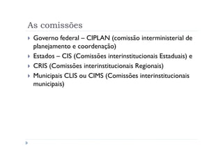 As comissões
 Governo federal – CIPLAN (comissão interministerial de
 planejamento e coordenação)
 Estados – CIS (Comissões interinstitucionais Estaduais) e
 CRIS (Comissões interinstitucionais Regionais)
 Municipais CLIS ou CIMS (Comissões interinstitucionais
 municipais)
 