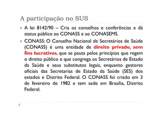 A participação no SUS
 A lei 8142/90 – Cria os conselhos e conferências e dá
 status público ao CONASS e ao CONASEMS.
 CONASS: O Conselho Nacional de Secretários de Saúde
 (CONASS) é uma entidade de direito privado, sem
 fins lucrativos, que se pauta pelos princípios que regem
 o direito público e que congrega os Secretários de Estado
 da Saúde e seus substitutos legais, enquanto gestores
 oficiais das Secretarias de Estado da Saúde (SES) dos
 estados e Distrito Federal. O CONASS foi criado em 3
 de fevereiro de 1982 e tem sede em Brasília, Distrito
 Federal.
 