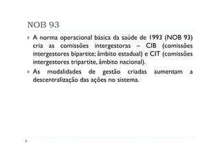 NOB 93
 A norma operacional básica da saúde de 1993 (NOB 93)
 cria as comissões intergestoras – CIB (comissões
 intergestores bipartite; âmbito estadual) e CIT (comissões
 intergestores tripartite, âmbito nacional).
 As modalidades de gestão criadas aumentam a
 descentralização das ações no sistema.
 