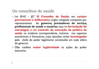 Os conselhos de saúde
 Lei 8142 - §2º O Conselho de Saúde, em caráter
 permanente e deliberativo, órgão colegiado composto por
 representantes do governo, prestadores de serviço,
 profissionais de saúde e usuários, atua na formulação de
 estratégias e no controle da execução da política de
 saúde na instância correspondente, inclusive nos aspectos
 econômicos e financeiros, cujas decisões serão homologadas
 pelo chefe do poder legalmente constituído em cada esfera
 do governo.
 Obs: confere maior legitimidade às ações do poder
 executivo.
 