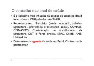 O conselho nacional de saúde
 É o conselho mais influente na política de saúde no Brasil
 foi criado em 1990 pelo decreto 99438.
 Representantes: Ministérios (saúde , educação, trabalho,
 agricultura , previdência e assistência social), CONASS,
 CONASEMS, Confederação de trabalhadores da
 agricultura, CUT e Força sindical, SBPC, CNBB, AMB,
 Unimed, etc...
 Determinam a agenda da saúde no Brasil. Caráter semi-
 parlamentar.
 