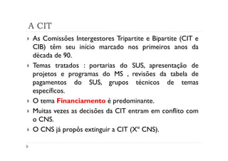 A CIT
As Comissões Intergestores Tripartite e Bipartite (CIT e
CIB) têm seu início marcado nos primeiros anos da
década de 90.
Temas tratados : portarias do SUS, apresentação de
projetos e programas do MS , revisões da tabela de
pagamentos do SUS, grupos técnicos de temas
específicos.
O tema Financiamento é predominante.
Muitas vezes as decisões da CIT entram em conflito com
o CNS.
O CNS já propôs extinguir a CIT (Xº CNS).
 