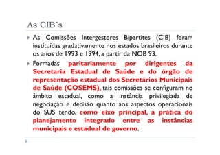 As CIB´s
 As Comissões Intergestores Bipartites (CIB) foram
 instituídas gradativamente nos estados brasileiros durante
 os anos de 1993 e 1994, a partir da NOB 93.
 Formadas paritariamente por dirigentes da
 Secretaria Estadual de Saúde e do órgão de
 representação estadual dos Secretários Municipais
 de Saúde (COSEMS), tais comissões se configuram no
 âmbito estadual, como a instância privilegiada de
 negociação e decisão quanto aos aspectos operacionais
 do SUS tendo, como eixo principal, a prática do
 planejamento integrado entre as instâncias
 municipais e estadual de governo.
 