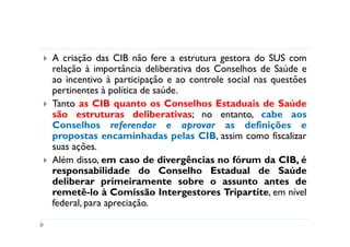 A criação das CIB não fere a estrutura gestora do SUS com
relação à importância deliberativa dos Conselhos de Saúde e
ao incentivo à participação e ao controle social nas questões
pertinentes à política de saúde.
Tanto as CIB quanto os Conselhos Estaduais de Saúde
são estruturas deliberativas; no entanto, cabe aos
Conselhos referendar e aprovar as definições e
propostas encaminhadas pelas CIB, assim como fiscalizar
suas ações.
Além disso, em caso de divergências no fórum da CIB, é
responsabilidade do Conselho Estadual de Saúde
deliberar primeiramente sobre o assunto antes de
remetê-lo à Comissão Intergestores Tripartite, em nível
federal, para apreciação.
 