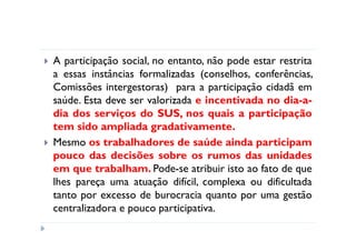 A participação social, no entanto, não pode estar restrita
a essas instâncias formalizadas (conselhos, conferências,
Comissões intergestoras) para a participação cidadã em
saúde. Esta deve ser valorizada e incentivada no dia-a-
dia dos serviços do SUS, nos quais a participação
tem sido ampliada gradativamente.
Mesmo os trabalhadores de saúde ainda participam
pouco das decisões sobre os rumos das unidades
em que trabalham. Pode-se atribuir isto ao fato de que
lhes pareça uma atuação difícil, complexa ou dificultada
tanto por excesso de burocracia quanto por uma gestão
centralizadora e pouco participativa.
 