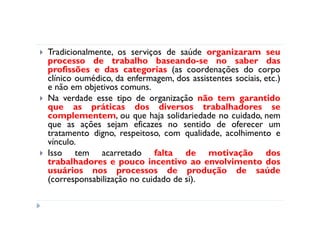 Tradicionalmente, os serviços de saúde organizaram seu
processo de trabalho baseando-se no saber das
profissões e das categorias (as coordenações do corpo
clínico oumédico, da enfermagem, dos assistentes sociais, etc.)
e não em objetivos comuns.
Na verdade esse tipo de organização não tem garantido
que as práticas dos diversos trabalhadores se
complementem, ou que haja solidariedade no cuidado, nem
que as ações sejam eficazes no sentido de oferecer um
tratamento digno, respeitoso, com qualidade, acolhimento e
vínculo.
Isso tem acarretado falta de motivação dos
trabalhadores e pouco incentivo ao envolvimento dos
usuários nos processos de produção de saúde
(corresponsabilização no cuidado de si).
 