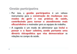 Gestão participativa
 Por isso, a gestão participativa é um valioso
 instrumento para a construção de mudanças nos
 modos de gerir e nas práticas de saúde,
 contribuindo para tornar o atendimento mais
 eficaz/efetivo e motivador para as equipes de trabalho.
 A cogestão é um modo de administrar que inclui o
 pensar e o fazer coletivo, sendo portanto uma
 diretriz éticopolítica que visa democratizar as
 relações no campo da saúde.
 