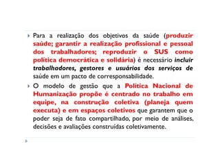 Para a realização dos objetivos da saúde (produzir
saúde; garantir a realização profissional e pessoal
dos trabalhadores; reproduzir o SUS como
política democrática e solidária) é necessário incluir
trabalhadores, gestores e usuários dos serviços de
saúde em um pacto de corresponsabilidade.
O modelo de gestão que a Política Nacional de
Humanização propõe é centrado no trabalho em
equipe, na construção coletiva (planeja quem
executa) e em espaços coletivos que garantem que o
poder seja de fato compartilhado, por meio de análises,
decisões e avaliações construídas coletivamente.
 