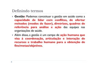 Definindo termos
 Gestão: Podemos conceituar a gestão em saúde como a
 capacidade de lidar com conflitos, de ofertar
 métodos (modos de fazer), diretrizes, quadros de
 referência para análise e ação das equipes nas
 organizações de saúde.
 Além disso, a gestão é um campo de ação humana que
 visa à coordenação, articulação e interação de
 recursos e trabalho humano para a obtenção de
 fins/metas/objetivos.
 