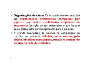 Organizações de saúde: Os estabelecimentos de saúde
são organizações profissionais compostas por
sujeitos que detêm coeficientes ampliados de
autonomia (de ação, de agir deliberado), o que faz com
que a gestão sofra constrangimentos para a sua ação.
A grande diversidade de sujeitos na composição do
trabalho em saúde é definida, entre outros, pelo
objeto, objetivos estratégicos, missão e posição do
serviço na rede de cuidados.
 