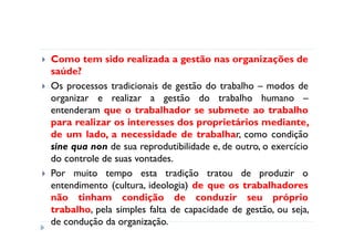 Como tem sido realizada a gestão nas organizações de
saúde?
Os processos tradicionais de gestão do trabalho – modos de
organizar e realizar a gestão do trabalho humano –
entenderam que o trabalhador se submete ao trabalho
para realizar os interesses dos proprietários mediante,
de um lado, a necessidade de trabalhar, como condição
sine qua non de sua reprodutibilidade e, de outro, o exercício
do controle de suas vontades.
Por muito tempo esta tradição tratou de produzir o
entendimento (cultura, ideologia) de que os trabalhadores
não tinham condição de conduzir seu próprio
trabalho, pela simples falta de capacidade de gestão, ou seja,
de condução da organização.
 