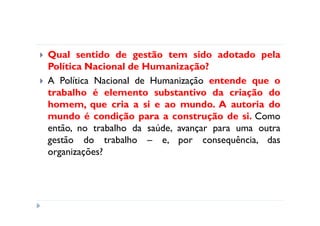 Qual sentido de gestão tem sido adotado pela
Política Nacional de Humanização?
A Política Nacional de Humanização entende que o
trabalho é elemento substantivo da criação do
homem, que cria a si e ao mundo. A autoria do
mundo é condição para a construção de si. Como
então, no trabalho da saúde, avançar para uma outra
gestão do trabalho – e, por consequência, das
organizações?
 