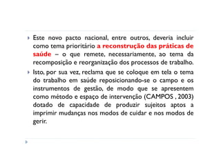 Este novo pacto nacional, entre outros, deveria incluir
como tema prioritário a reconstrução das práticas de
saúde – o que remete, necessariamente, ao tema da
recomposição e reorganização dos processos de trabalho.
Isto, por sua vez, reclama que se coloque em tela o tema
do trabalho em saúde reposicionando-se o campo e os
instrumentos de gestão, de modo que se apresentem
como método e espaço de intervenção (CAMPOS , 2003)
dotado de capacidade de produzir sujeitos aptos a
imprimir mudanças nos modos de cuidar e nos modos de
gerir.
 